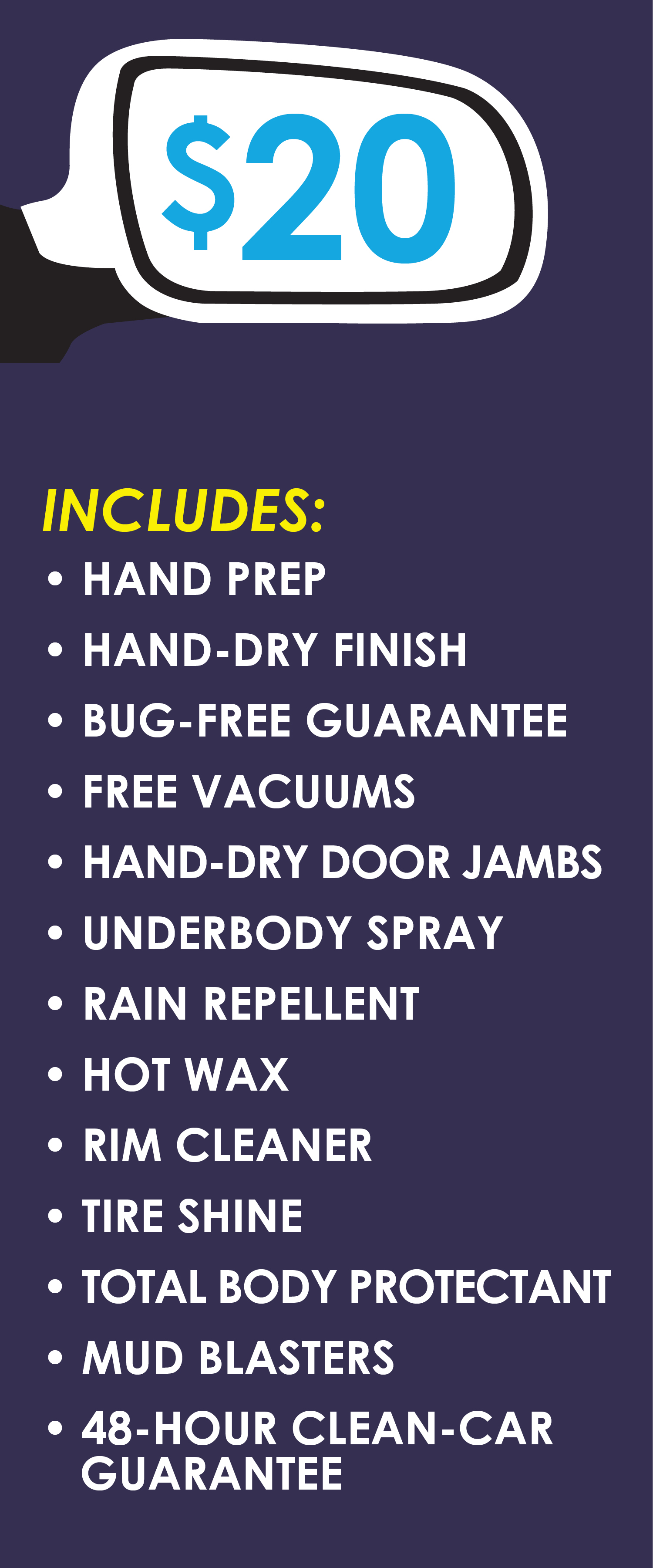 $20, Includes: Hand Prep, Hand-Dry Finish, Bug-Free Guarantee, Free Vacuums, Hand-Dry Door Jambs, Under-body Spray, Rain Repellent, Hot Wax, Rim Cleaner, Tire Shine, Total Body Protectant, Mud Blasters, 48-Hour Clean-Car Guarantee